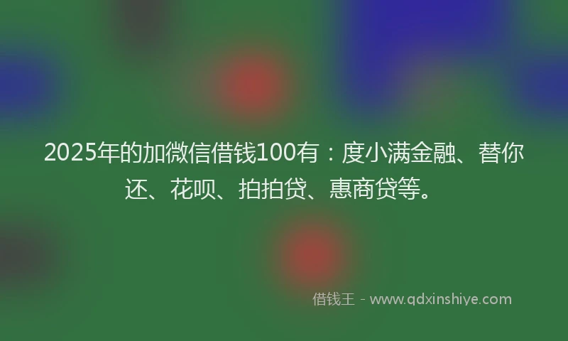 2025年的加微信借钱100有：度小满金融、替你还、花呗、拍拍贷、惠商贷等。