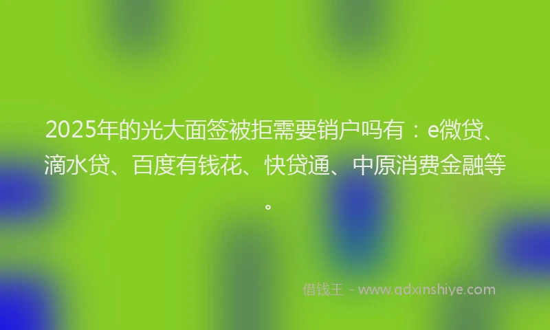 2025年的光大面签被拒需要销户吗有：e微贷、滴水贷、百度有钱花、快贷通、中原消费金融等。