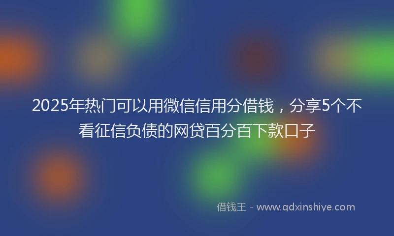 2025年热门可以用微信信用分借钱，分享5个不看征信负债的网贷百分百下款口子