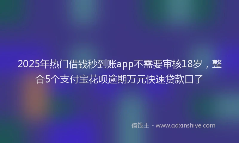 2025年热门借钱秒到账app不需要审核18岁，整合5个支付宝花呗逾期万元快速贷款口子
