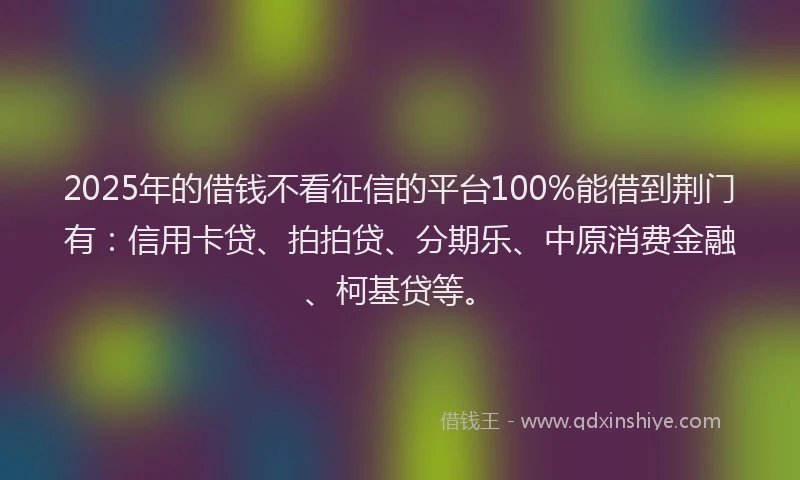2025年的借钱不看征信的平台100%能借到荆门有：信用卡贷、拍拍贷、分期乐、中原消费金融、柯基贷等。