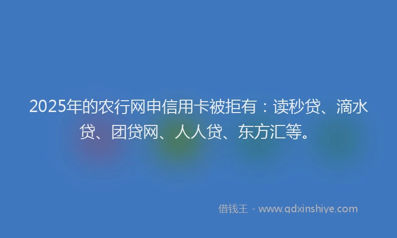 2025年的农行网申信用卡被拒有：读秒贷、滴水贷、团贷网、人人贷、东方汇等。