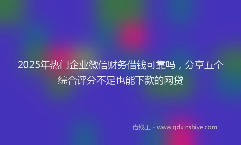 2025年热门企业微信财务借钱可靠吗，分享五个综合评分不足也能下款的网贷