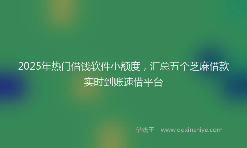 2025年热门借钱软件小额度，汇总五个芝麻借款实时到账速借平台
