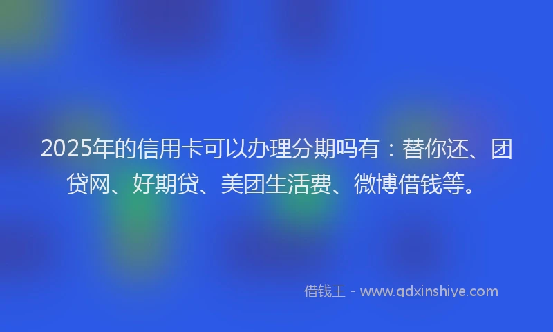 2025年的信用卡可以办理分期吗有：替你还、团贷网、好期贷、美团生活费、微博借钱等。