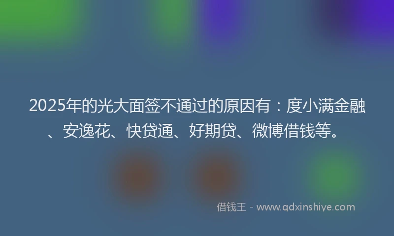 2025年的光大面签不通过的原因有：度小满金融、安逸花、快贷通、好期贷、微博借钱等。