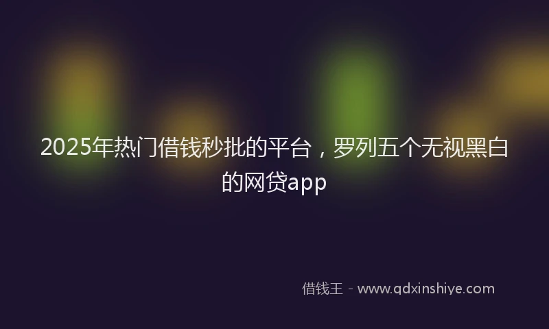 2025年热门借钱秒批的平台，罗列五个无视黑白的网贷app