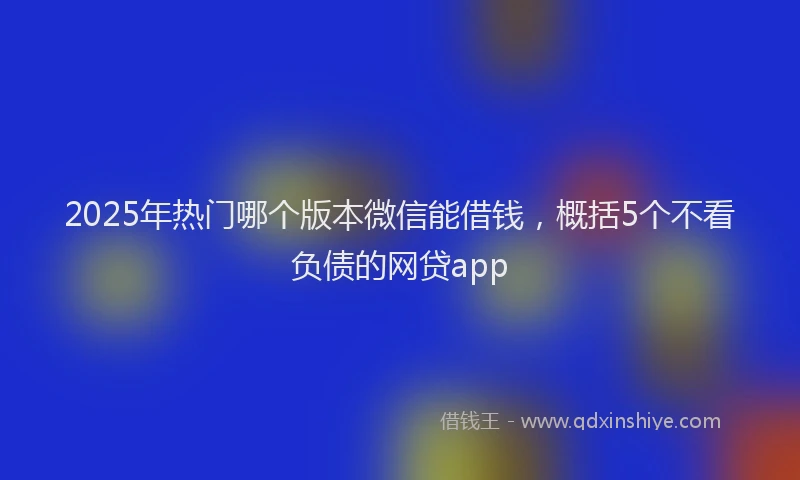 2025年热门哪个版本微信能借钱，概括5个不看负债的网贷app