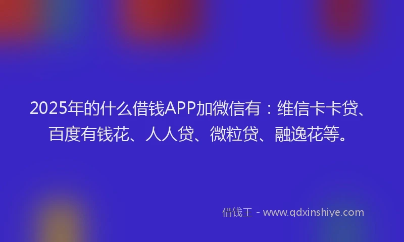 2025年的什么借钱APP加微信有：维信卡卡贷、百度有钱花、人人贷、微粒贷、融逸花等。