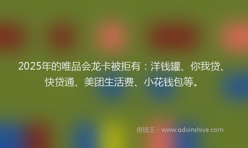 2025年的唯品会龙卡被拒有：洋钱罐、你我贷、快贷通、美团生活费、小花钱包等。