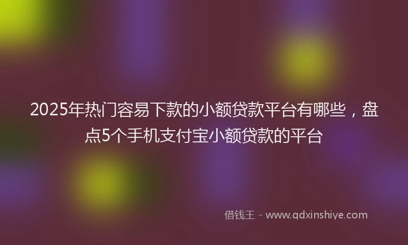 2025年热门容易下款的小额贷款平台有哪些，盘点5个手机支付宝小额贷款的平台