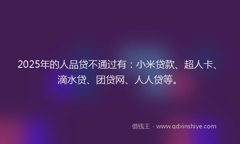 2025年的人品贷不通过有：小米贷款、超人卡、滴水贷、团贷网、人人贷等。