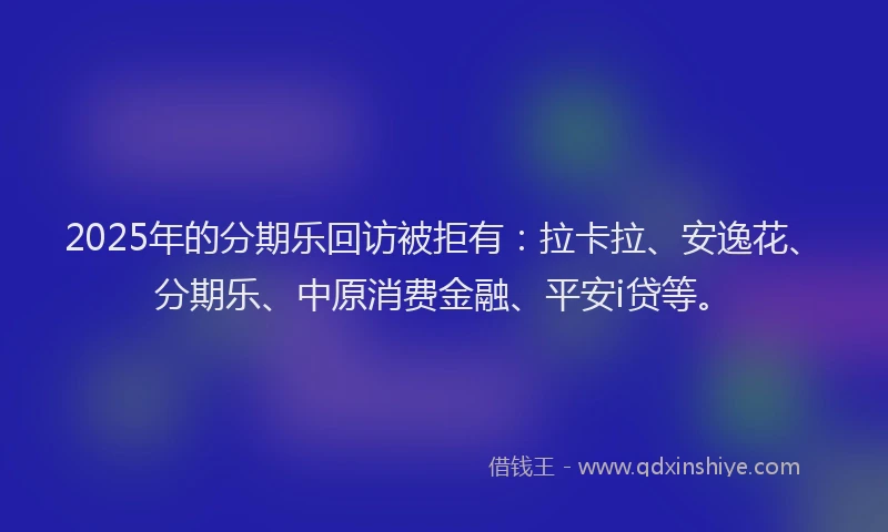 2025年的分期乐回访被拒有：拉卡拉、安逸花、分期乐、中原消费金融、平安i贷等。