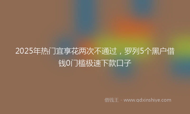 2025年热门宜享花两次不通过，罗列5个黑户借钱0门槛极速下款口子
