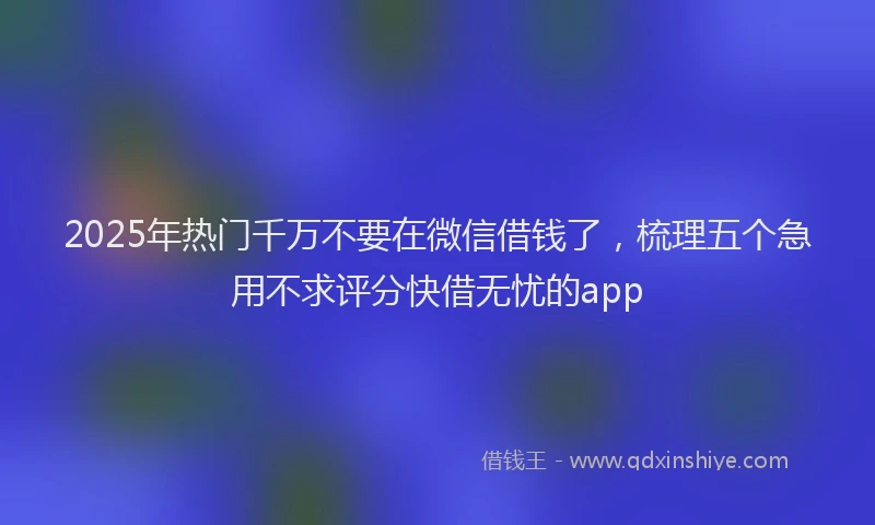 2025年热门千万不要在微信借钱了，梳理五个急用不求评分快借无忧的app