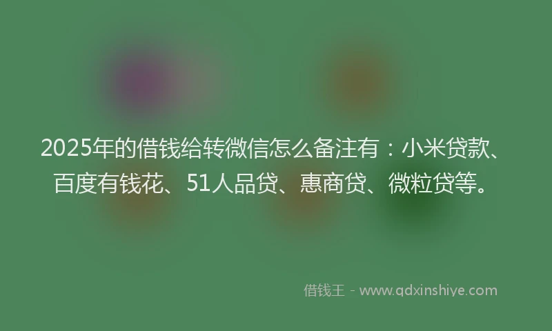 2025年的借钱给转微信怎么备注有：小米贷款、百度有钱花、51人品贷、惠商贷、微粒贷等。