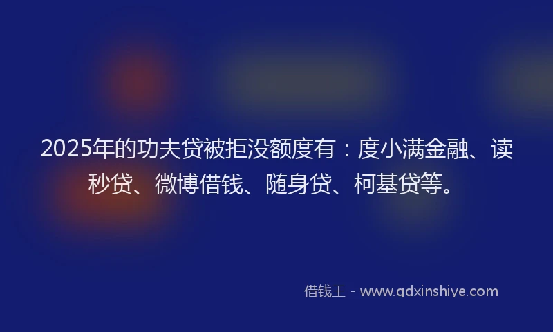 2025年的功夫贷被拒没额度有：度小满金融、读秒贷、微博借钱、随身贷、柯基贷等。