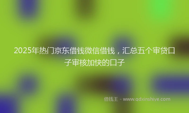 2025年热门京东借钱微信借钱，汇总五个审贷口子审核加快的口子
