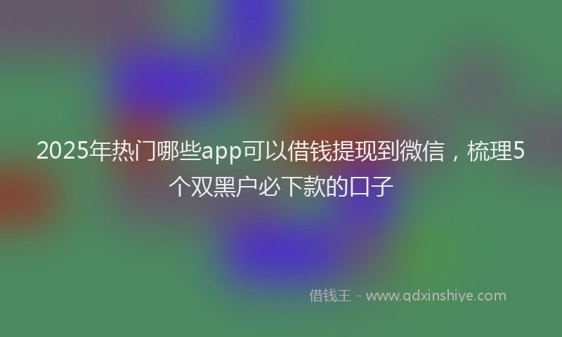 2025年热门哪些app可以借钱提现到微信，梳理5个双黑户必下款的口子