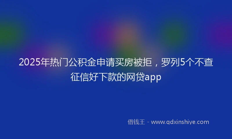 2025年热门公积金申请买房被拒，罗列5个不查征信好下款的网贷app