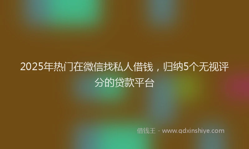 2025年热门在微信找私人借钱，归纳5个无视评分的贷款平台