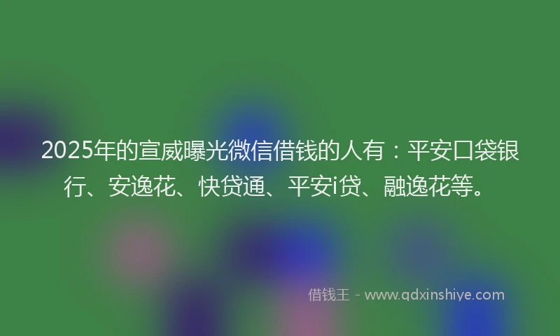 2025年的宣威曝光微信借钱的人有：平安口袋银行、安逸花、快贷通、平安i贷、融逸花等。