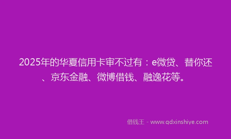 2025年的华夏信用卡审不过有：e微贷、替你还、京东金融、微博借钱、融逸花等。