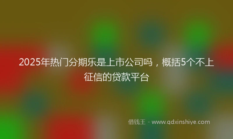 2025年热门分期乐是上市公司吗，概括5个不上征信的贷款平台