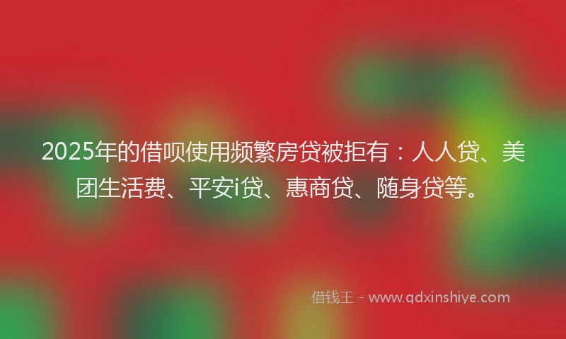 2025年的借呗使用频繁房贷被拒有：人人贷、美团生活费、平安i贷、惠商贷、随身贷等。