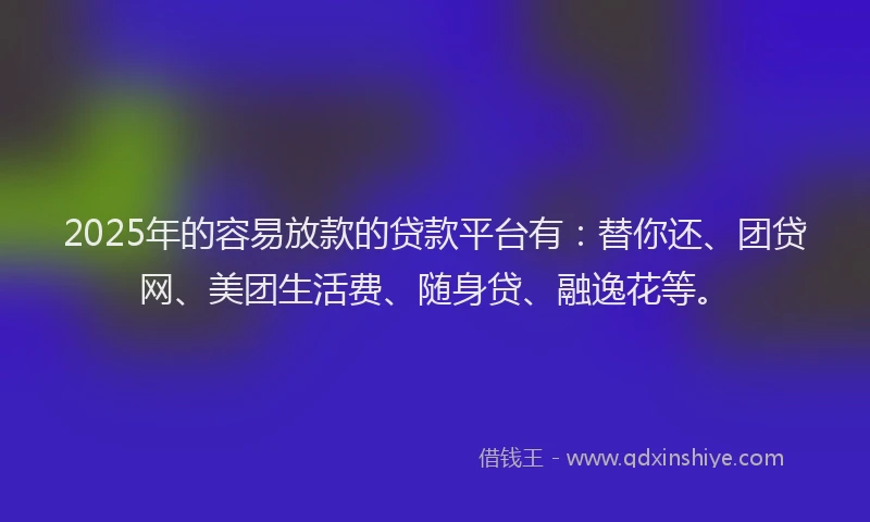 2025年的容易放款的贷款平台有：替你还、团贷网、美团生活费、随身贷、融逸花等。