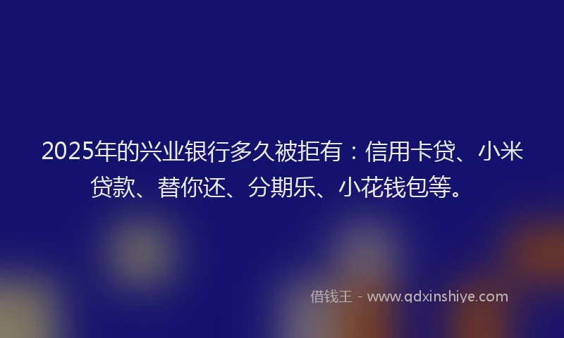 2025年的兴业银行多久被拒有：信用卡贷、小米贷款、替你还、分期乐、小花钱包等。