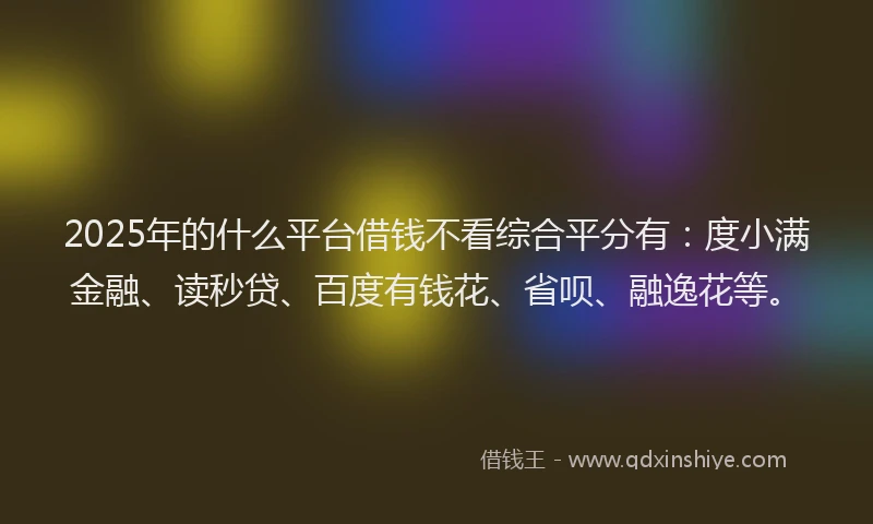 2025年的什么平台借钱不看综合平分有：度小满金融、读秒贷、百度有钱花、省呗、融逸花等。