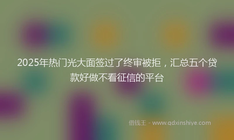 2025年热门光大面签过了终审被拒，汇总五个贷款好做不看征信的平台