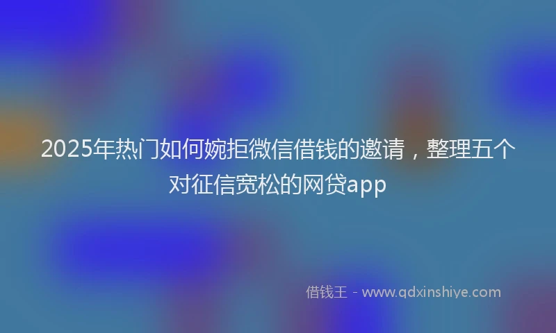 2025年热门如何婉拒微信借钱的邀请，整理五个对征信宽松的网贷app