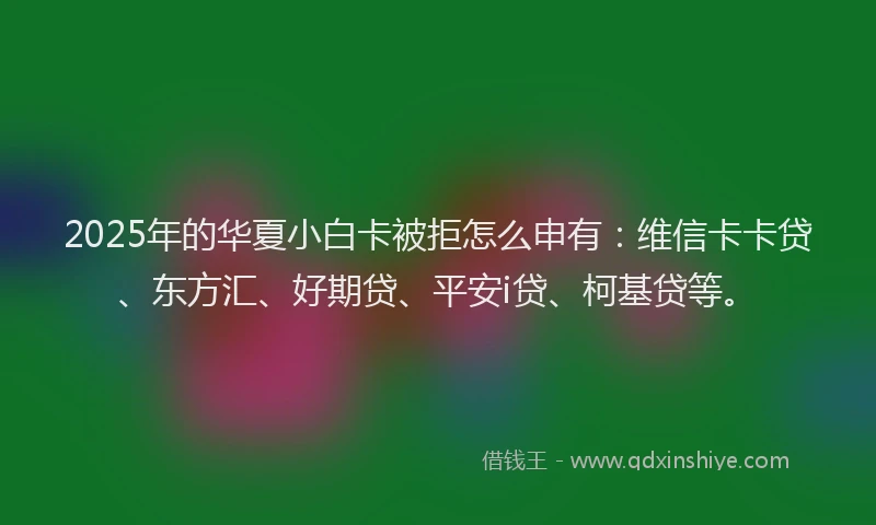 2025年的华夏小白卡被拒怎么申有：维信卡卡贷、东方汇、好期贷、平安i贷、柯基贷等。