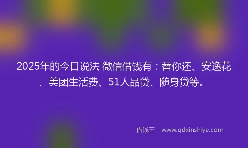 2025年的今日说法 微信借钱有：替你还、安逸花、美团生活费、51人品贷、随身贷等。