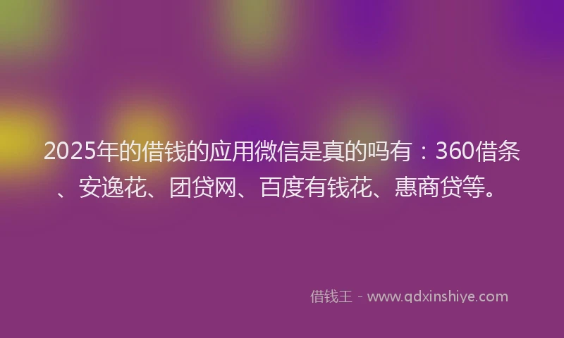 2025年的借钱的应用微信是真的吗有：360借条、安逸花、团贷网、百度有钱花、惠商贷等。