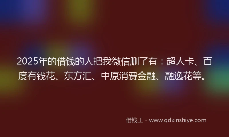 2025年的借钱的人把我微信删了有：超人卡、百度有钱花、东方汇、中原消费金融、融逸花等。