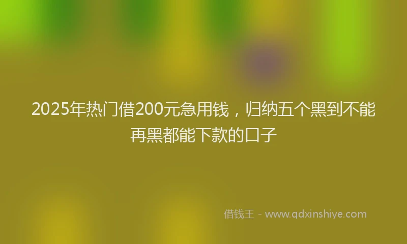 2025年热门借200元急用钱，归纳五个黑到不能再黑都能下款的口子