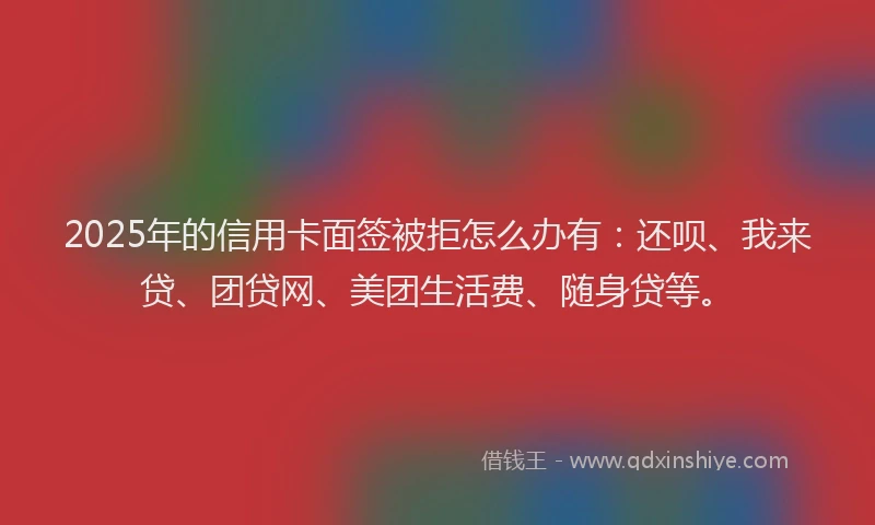 2025年的信用卡面签被拒怎么办有：还呗、我来贷、团贷网、美团生活费、随身贷等。