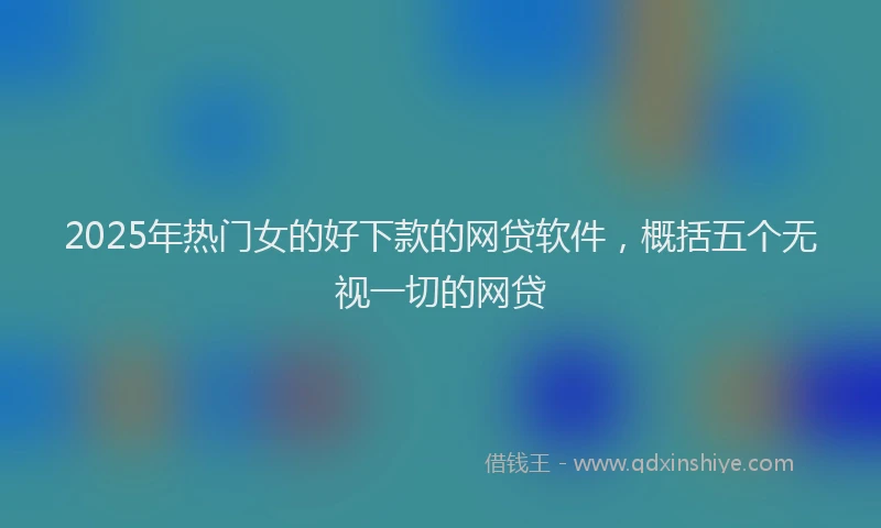 2025年热门女的好下款的网贷软件，概括五个无视一切的网贷