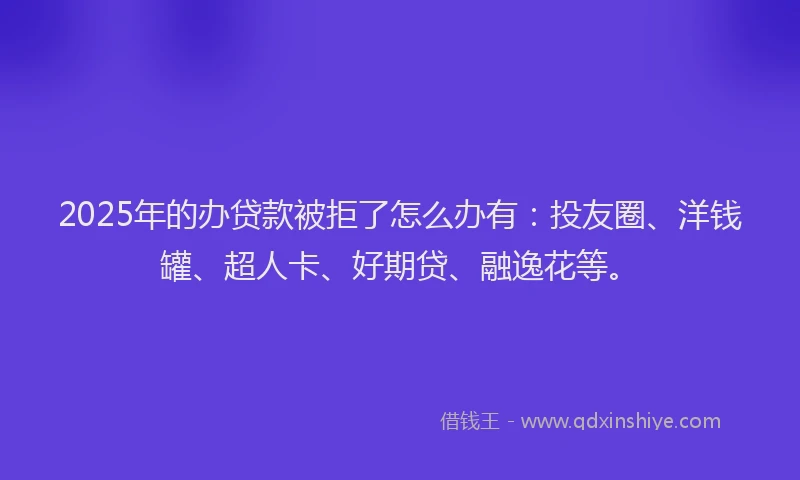 2025年的办贷款被拒了怎么办有：投友圈、洋钱罐、超人卡、好期贷、融逸花等。