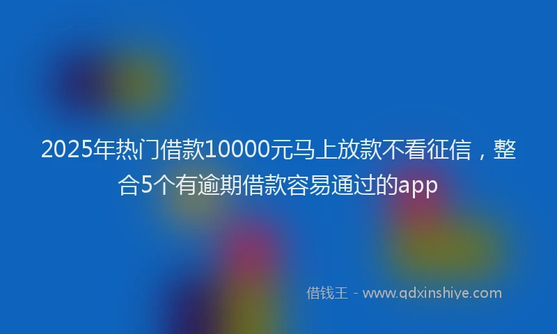 2025年热门借款10000元马上放款不看征信，整合5个有逾期借款容易通过的app