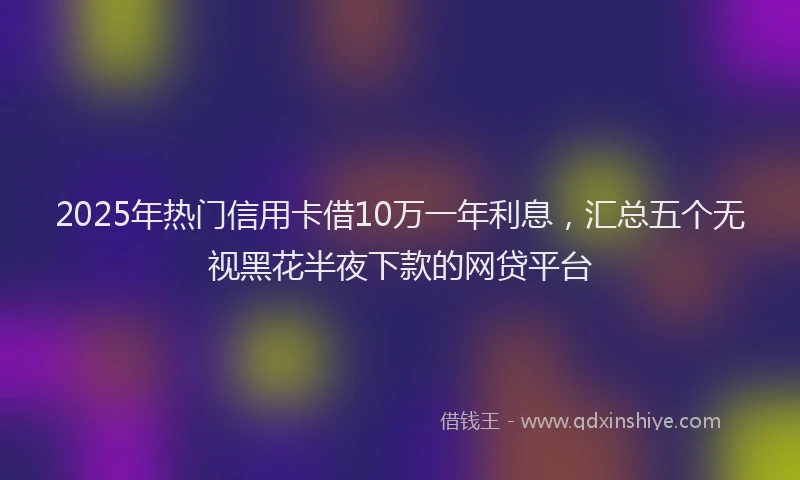 2025年热门信用卡借10万一年利息，汇总五个无视黑花半夜下款的网贷平台