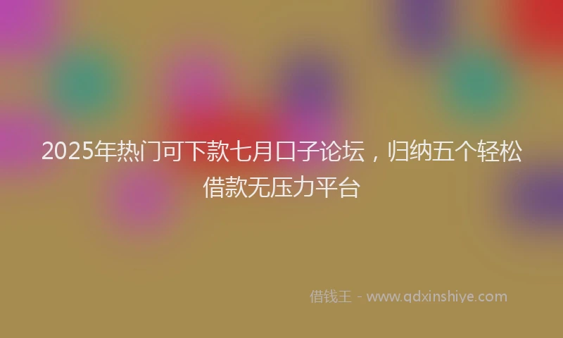 2025年热门可下款七月口子论坛，归纳五个轻松借款无压力平台