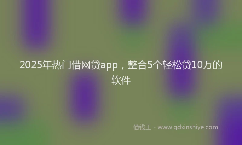 2025年热门借网贷app，整合5个轻松贷10万的软件