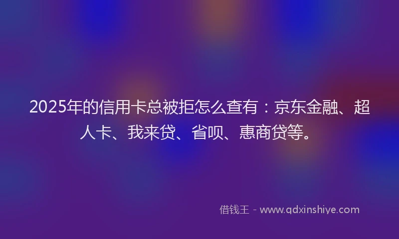 2025年的信用卡总被拒怎么查有：京东金融、超人卡、我来贷、省呗、惠商贷等。