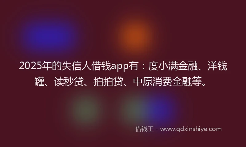2025年的失信人借钱app有：度小满金融、洋钱罐、读秒贷、拍拍贷、中原消费金融等。