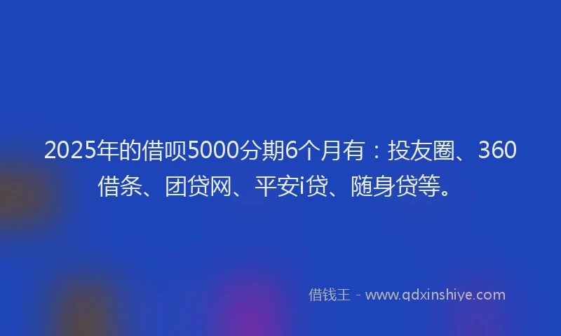 2025年的借呗5000分期6个月有：投友圈、360借条、团贷网、平安i贷、随身贷等。