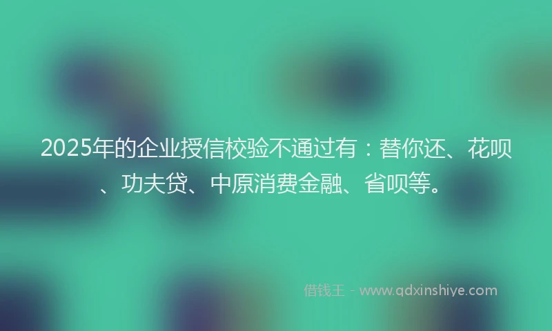 2025年的企业授信校验不通过有：替你还、花呗、功夫贷、中原消费金融、省呗等。